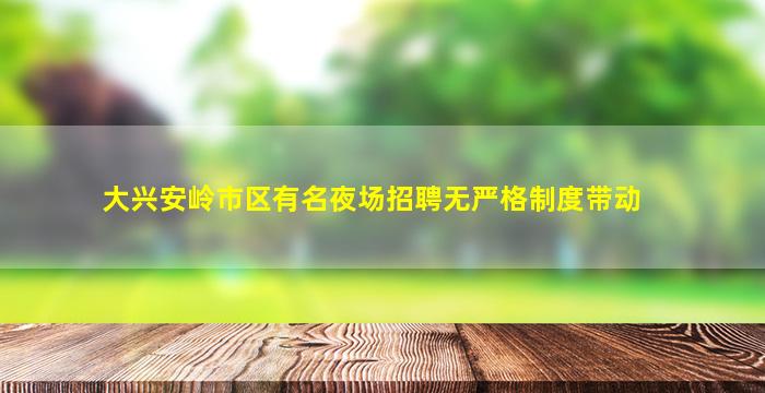大兴安岭市区有名夜场招聘无严格制度带动